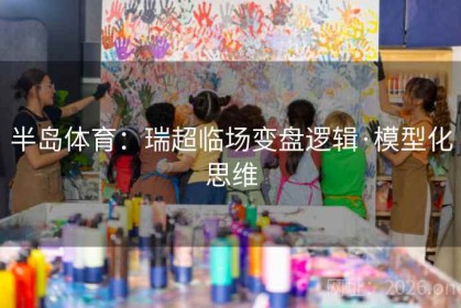 半岛体育：瑞超临场变盘逻辑·模型化思维